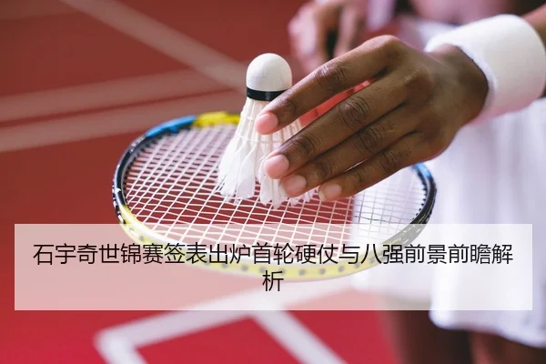 石宇奇世锦赛签表出炉首轮硬仗与八强前景前瞻解析（333SPORTS）
