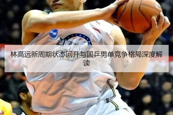 林高远新周期状态回升与国乒男单竞争格局深度解读（333SPORTS）